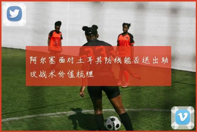 阿尔塞面对土耳其防线能否送出助攻战术价值梳理