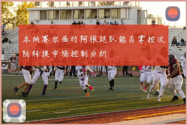 本纳赛尔面对阿根廷队能否掌控攻防转换中场控制分析
