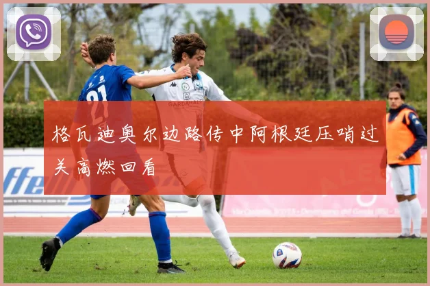 格瓦迪奥尔边路传中阿根廷压哨过关高燃回看