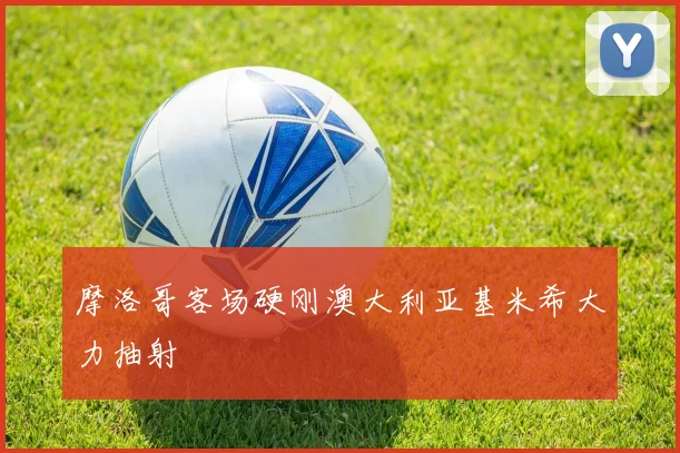 摩洛哥客场硬刚澳大利亚基米希大力抽射