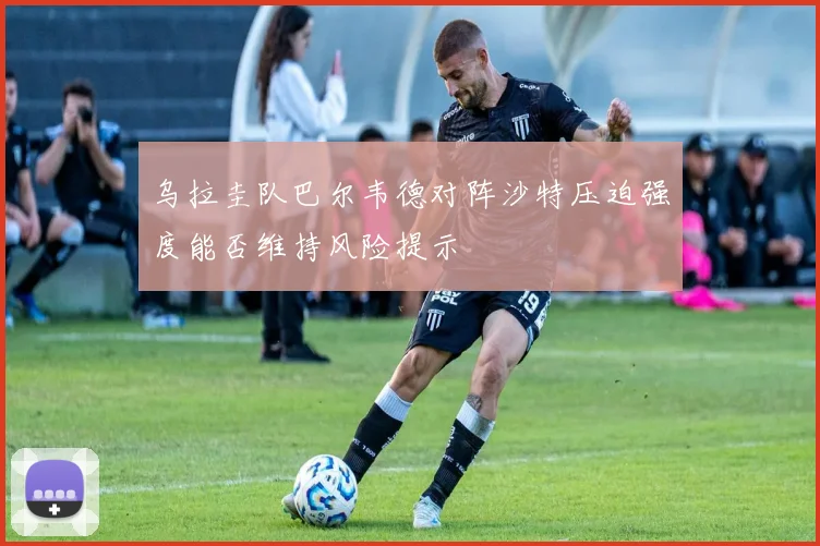 乌拉圭队巴尔韦德对阵沙特压迫强度能否维持风险提示