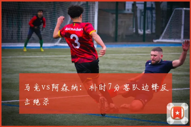 马竞vs阿森纳：补时7分客队边锋反击绝杀