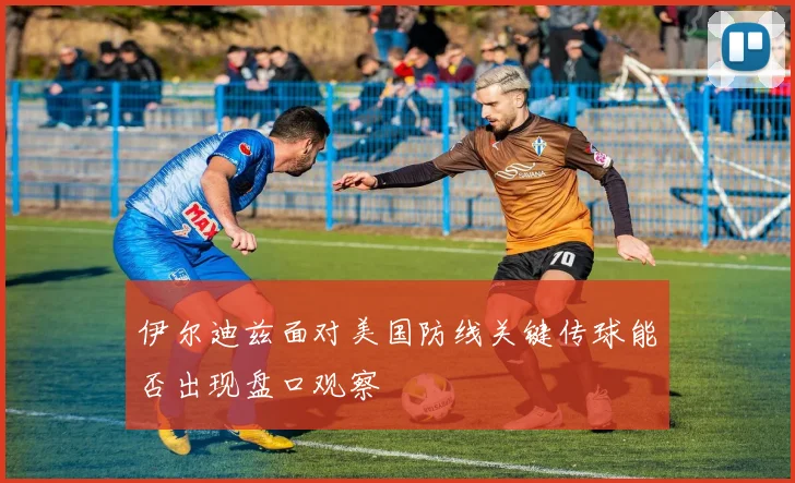 伊尔迪兹面对美国防线关键传球能否出现盘口观察