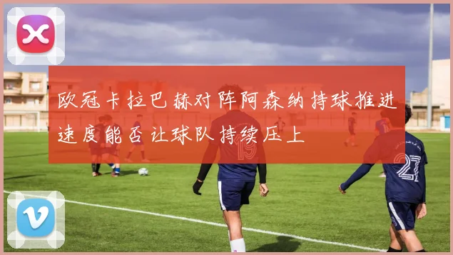 欧冠卡拉巴赫对阵阿森纳持球推进速度能否让球队持续压上