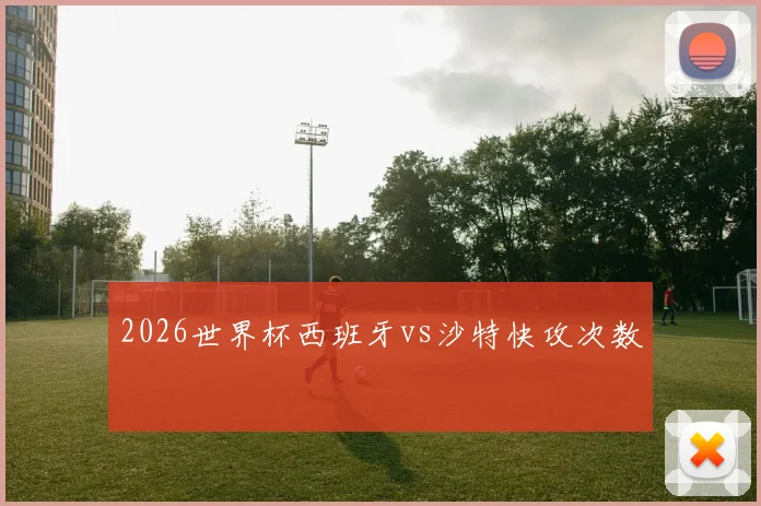2026世界杯西班牙vs沙特快攻次数