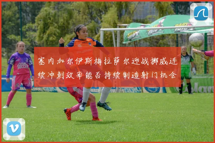 塞内加尔伊斯梅拉萨尔迎战挪威连续冲刺效率能否持续制造射门机会