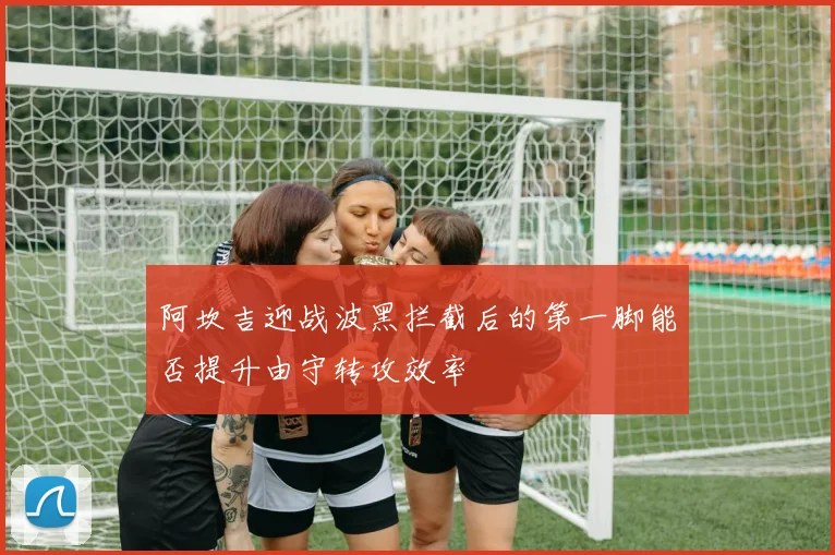 阿坎吉迎战波黑拦截后的第一脚能否提升由守转攻效率