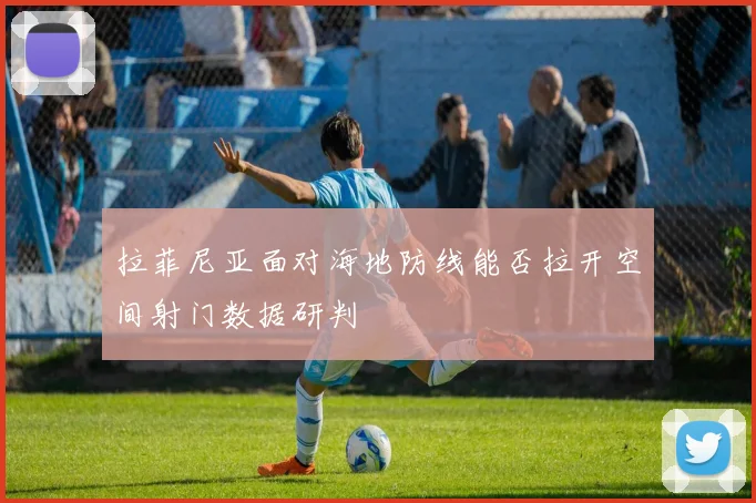 拉菲尼亚面对海地防线能否拉开空间射门数据研判