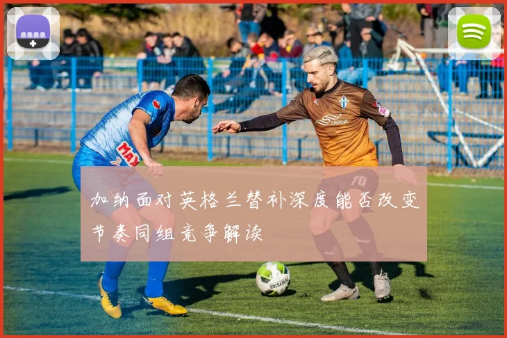 加纳面对英格兰替补深度能否改变节奏同组竞争解读