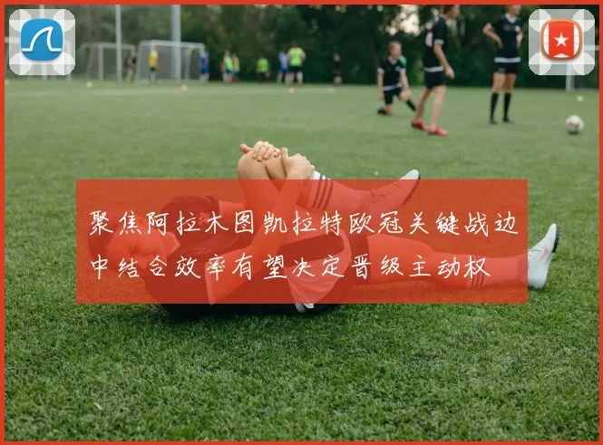 聚焦阿拉木图凯拉特欧冠关键战边中结合效率有望决定晋级主动权