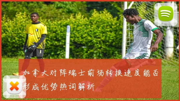 加拿大对阵瑞士前场转换速度能否形成优势热词解析