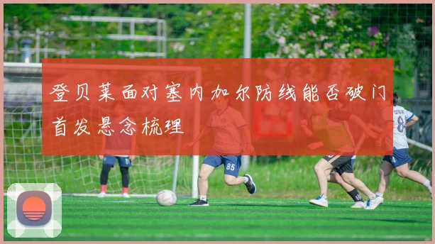 登贝莱面对塞内加尔防线能否破门首发悬念梳理