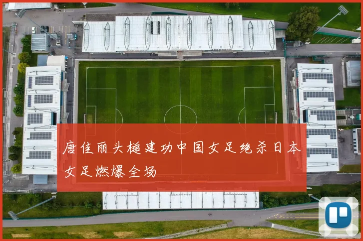 唐佳丽头槌建功中国女足绝杀日本女足燃爆全场
