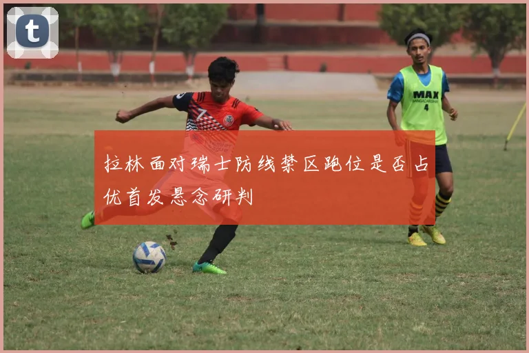 拉林面对瑞士防线禁区跑位是否占优首发悬念研判