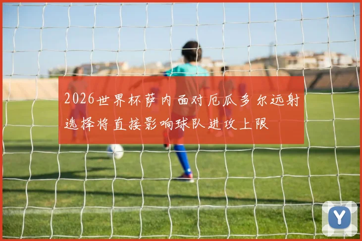 2026世界杯萨内面对厄瓜多尔远射选择将直接影响球队进攻上限
