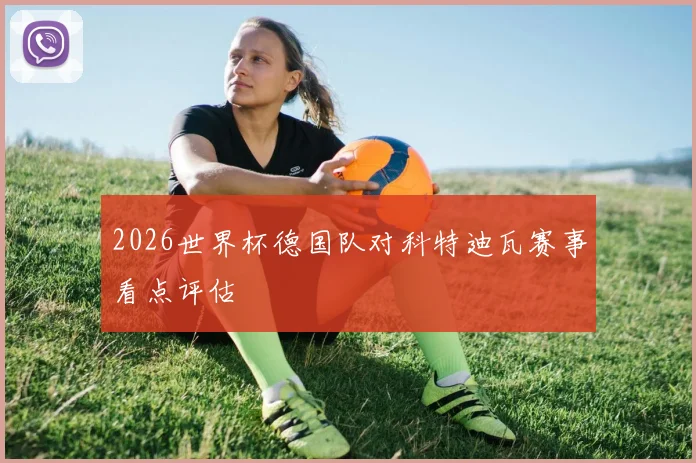 2026世界杯德国队对科特迪瓦赛事看点评估