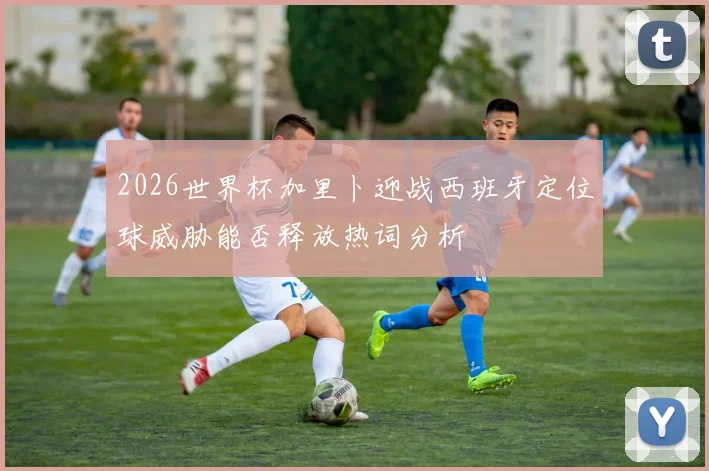 2026世界杯加里卜迎战西班牙定位球威胁能否释放热词分析