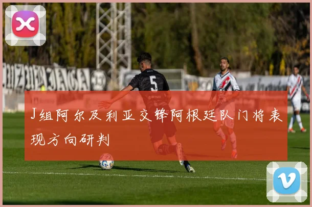 J组阿尔及利亚交锋阿根廷队门将表现方向研判