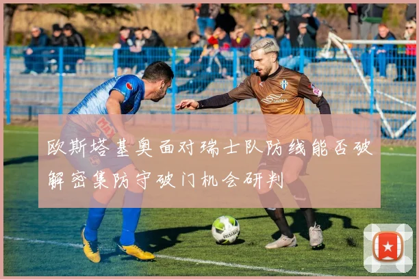 欧斯塔基奥面对瑞士队防线能否破解密集防守破门机会研判