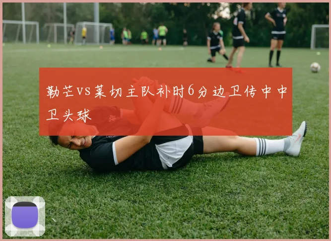 勒芒vs莱切主队补时6分边卫传中中卫头球
