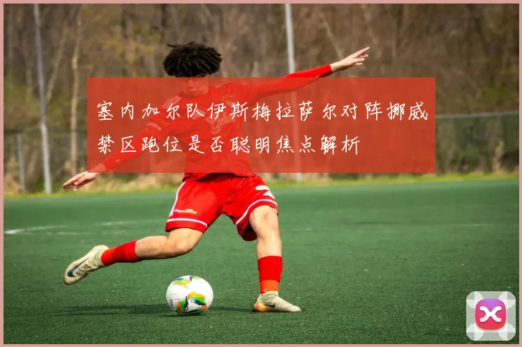 塞内加尔队伊斯梅拉萨尔对阵挪威禁区跑位是否聪明焦点解析